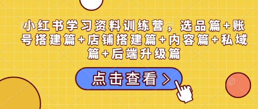 小红书学习资料训练营,选品篇+账号搭建篇+店铺搭建篇+内容篇+私域篇+后端升级篇