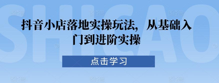 抖音小店落地实操玩法，从基础入门到进阶实操-云泽轻创网