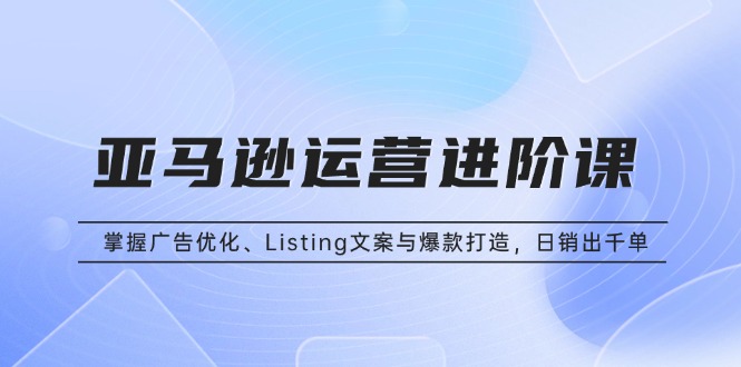亚马逊运营进阶课：掌握广告优化、Listing文案与爆款打造，日销出千单-云泽轻创网