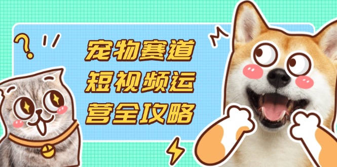 宠物赛道短视频运营全攻略，选品拍摄剪辑实操，实现流量到收益转化-云泽轻创网