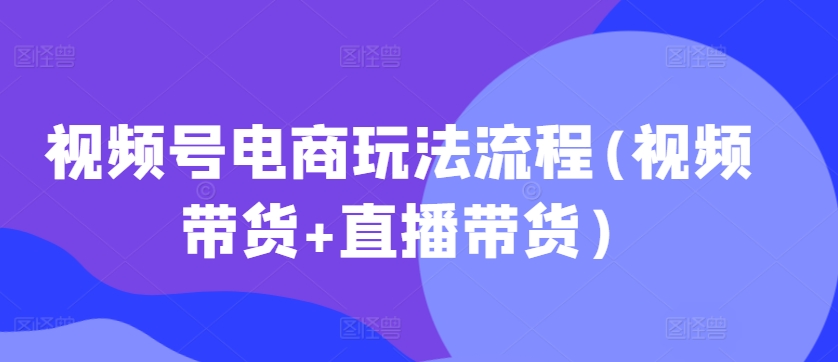 视频号电商玩法流程，视频带货+直播带货【更新2025年1月】-云泽轻创网