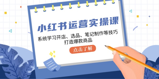 小红书运营实操课，系统学习开店、选品、笔记制作等技巧，打造爆款商品-云泽轻创网