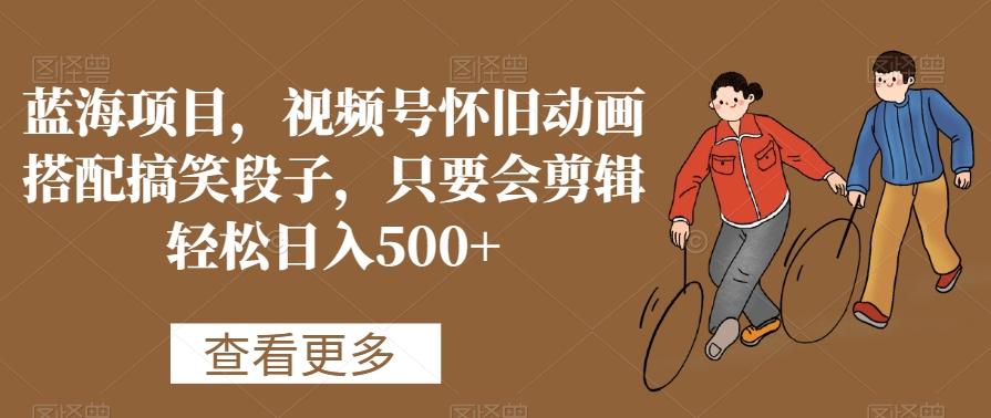 蓝海项目，视频号怀旧动画搭配搞笑段子，只要会剪辑轻松日入500+【揭秘】-云泽轻创网