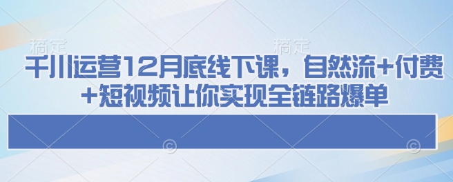千川运营12月底线下课，自然流+付费+短视频让你实现全链路爆单-云泽轻创网