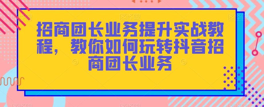 招商团长业务提升实战教程，教你如何玩转抖音招商团长业务-云泽轻创网