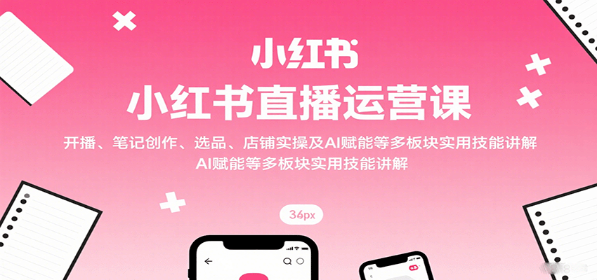 小红书直播运营课：开播、笔记创作、选品、店铺实操及 AI 赋能等多板块实用技能讲解-云泽轻创网