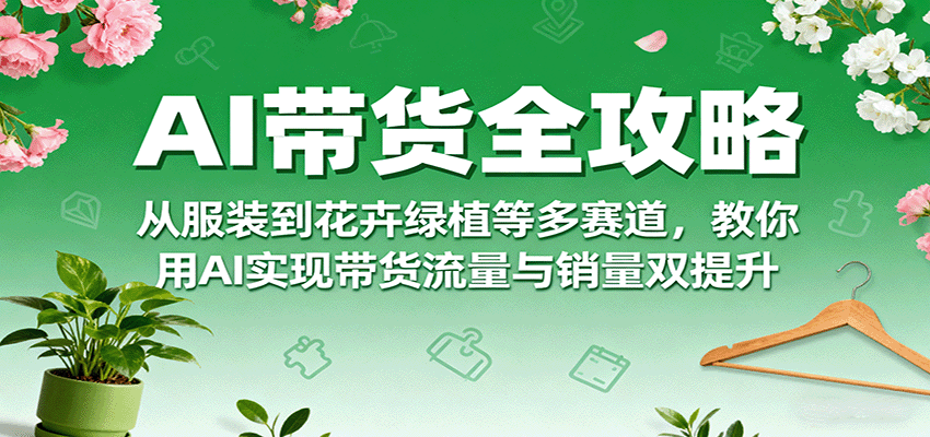 AI带货全攻略,从服装到花卉绿植等多赛道,教你用AI实现带货流量与销量双提升-云泽轻创网