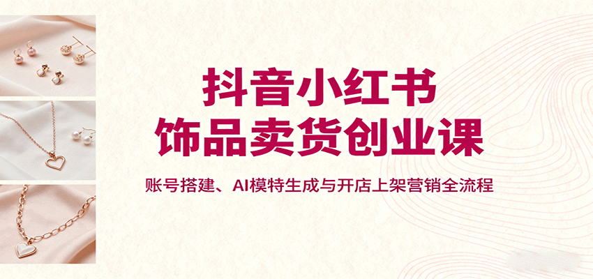 抖音小红书饰品卖货创业课，账号搭建、AI模特生成与开店上架营销全流程-云泽轻创网