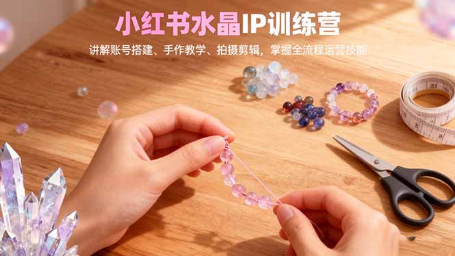 小红书水晶IP训练营，讲解账号搭建、手作教学、拍摄剪辑，全流程运营技能-云泽轻创网