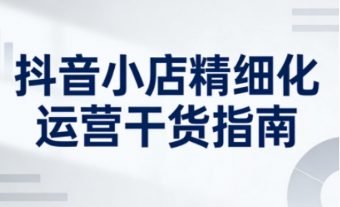 抖音小店精细化运营干货指南新版，助力商家系统提升店铺运营能力(更新)-云泽轻创网