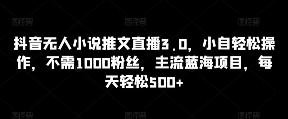 抖音无人小说推文直播3.0，小自轻松操作，不需1000粉丝，主流蓝海项目，每天轻松500+【揭秘】-云泽轻创网