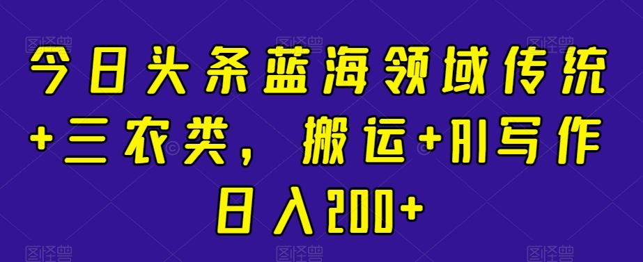 今日头条蓝海领域传统+三农类，搬运+AI写作日入200+-云泽轻创网