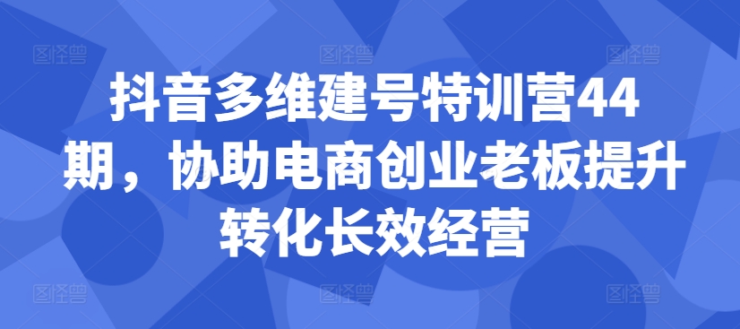 抖音多维建号特训营44期，协助电商创业老板提升转化长效经营-云泽轻创网