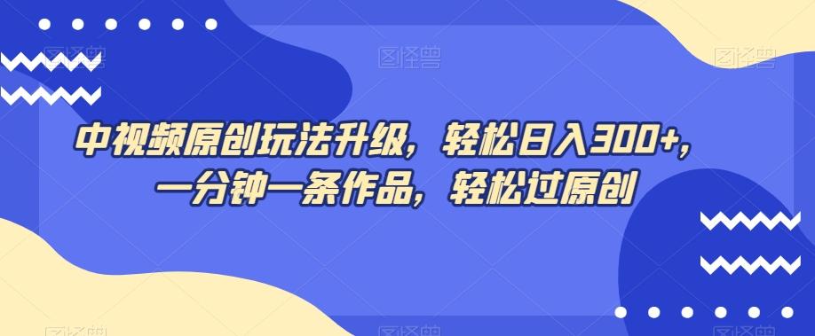 中视频原创玩法升级，轻松日入300+，一分钟一条作品，轻松过原创【揭秘】-云泽轻创网
