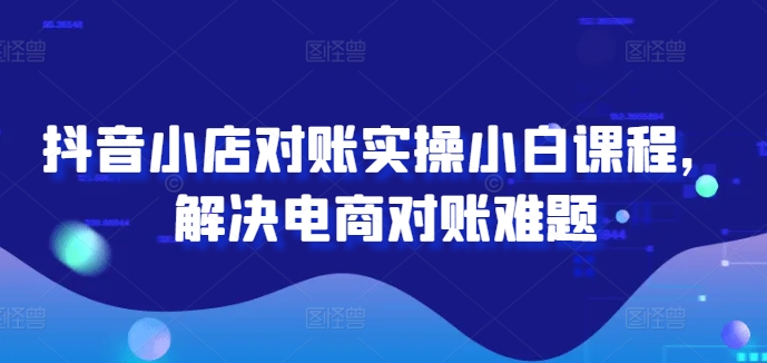 抖音小店对账实操小白课程，解决电商对账难题-云泽轻创网