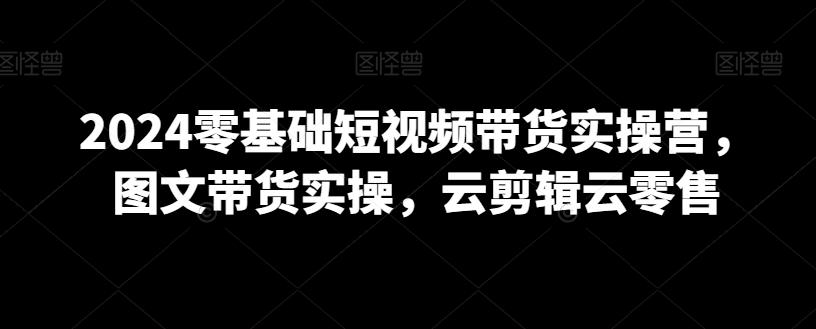 2024零基础短视频带货实操营，图文带货实操，云剪辑云零售-云泽轻创网