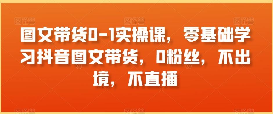 图文带货0-1实操课，零基础学习抖音图文带货，0粉丝，不出境，不直播-云泽轻创网