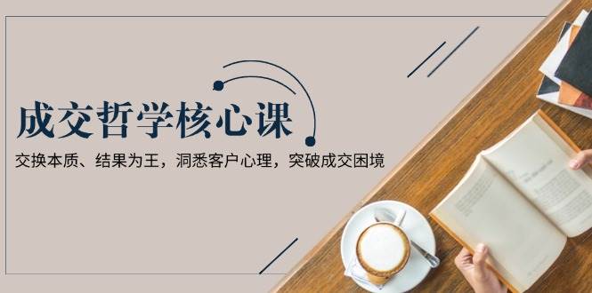 成交哲学课,交换本质、结果为王,洞悉客户心理,突破成交困境-云泽轻创网
