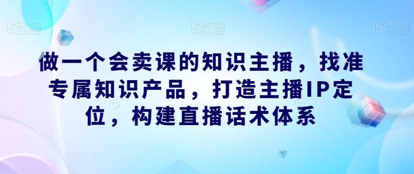 做一个会卖课的知识主播，找准专属知识产品，打造主播IP定位，构建直播话术体系-云泽轻创网
