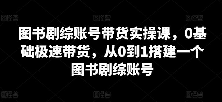 图书剧综账号带货实操课，0基础极速带货，从0到1搭建一个图书剧综账号-云泽轻创网