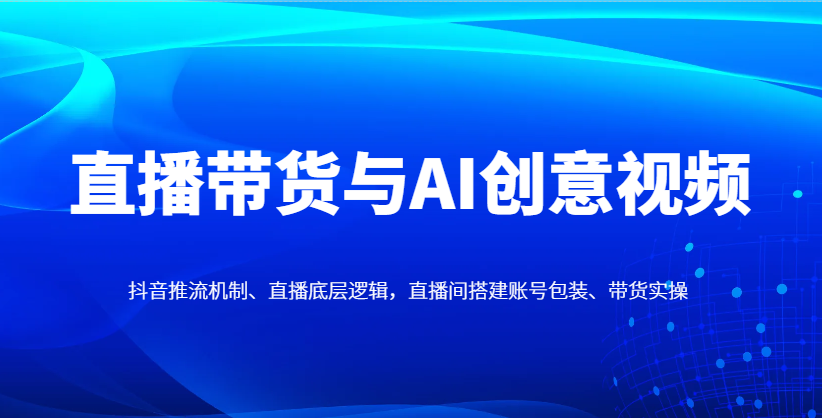 直播带货与AI创意视频,抖音推流机制、直播底层逻辑,直播间搭建账号包装、带货实操-云泽轻创网