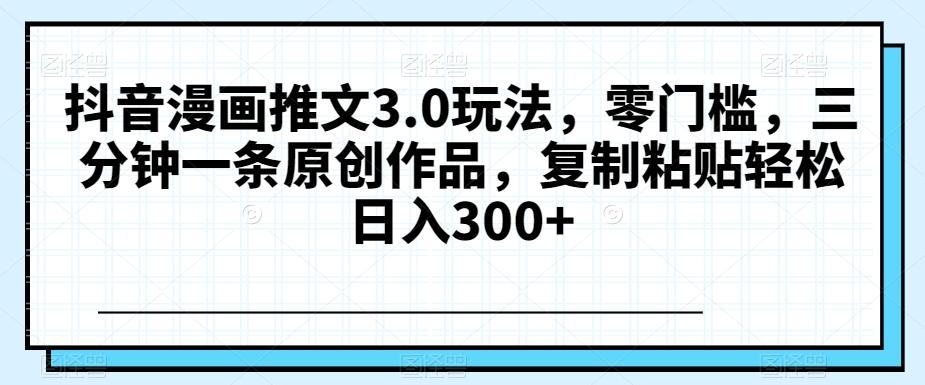 抖音漫画推文3.0玩法，零门槛，三分钟一条原创作品，复制粘贴轻松日入300+【揭秘】-云泽轻创网