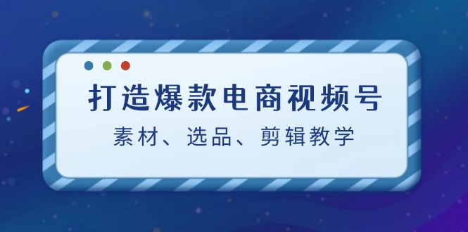 打造爆款电商视频号：素材、选品、剪辑教程-云泽轻创网