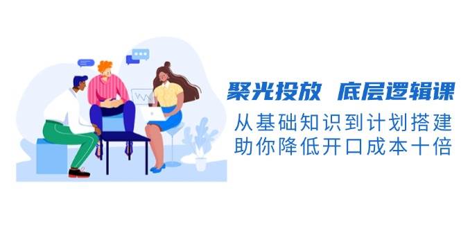聚光投放底层逻辑课,从基础知识到计划搭建,助你降低开口成本十倍-云泽轻创网