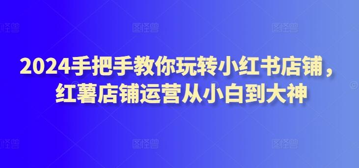 2024手把手教你玩转小红书店铺，红薯店铺运营从小白到大神-云泽轻创网