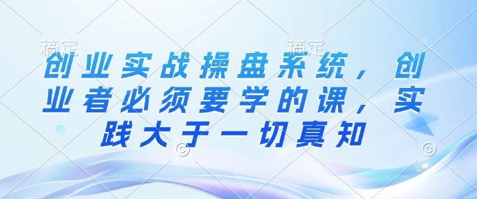 创业实战操盘系统，创业者必须要学的课，实践大于一切真知-云泽轻创网