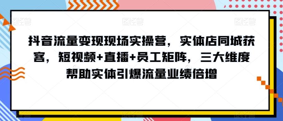 抖音流量变现现场实操营，实体店同城获客，短视频+直播+员工矩阵，三大维度帮助实体引爆流量业绩倍增-云泽轻创网