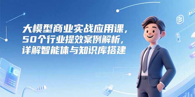 大模型商业实战应用课，50个行业提效案例解析，详解智能体与知识库搭建-云泽轻创网