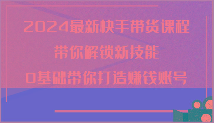 2024最新快手带货课程，带你解锁新技能，0基础带你打造赚钱账号-云泽轻创网