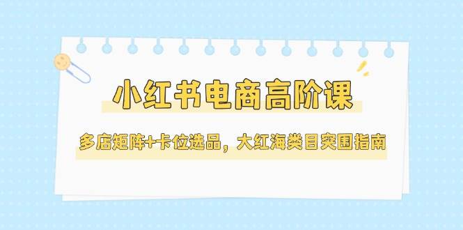 小红书电商高阶课,多店矩阵+卡位选品,大红海类目突围指南(更新5月)-云泽轻创网