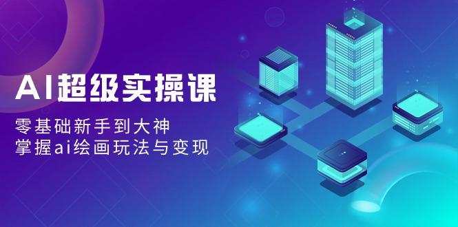 AI超级实操课：零基础新手到大神，掌握ai绘画玩法与变现-云泽轻创网