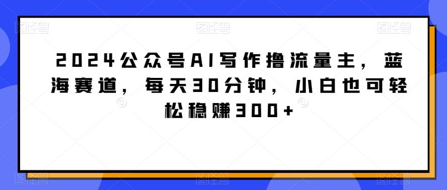 2024公众号AI写作撸流量主，蓝海赛道，每天30分钟，小白也可轻松稳赚300+【揭秘】-云泽轻创网
