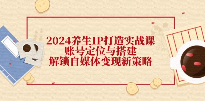 2024养生IP打造实战课：账号定位与搭建，解锁自媒体变现新策略-云泽轻创网