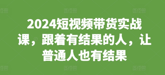 2024短视频带货实战课，跟着有结果的人，让普通人也有结果-云泽轻创网