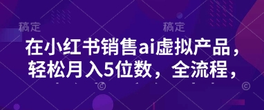小红书销售ai虚拟产品，轻松月入5位数，全流程，超细节变现过程，完全无卡点-云泽轻创网