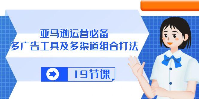 亚马逊 运营必备，多广告 工具及多渠道组合打法(19节课-云泽轻创网