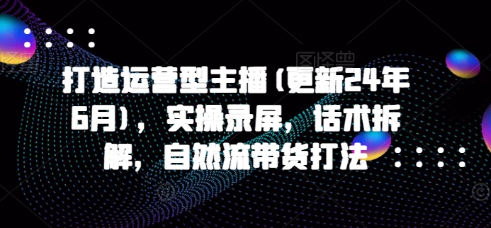 打造运营型主播(更新24年11月)，实操录屏，话术拆解，自然流带货打法-云泽轻创网