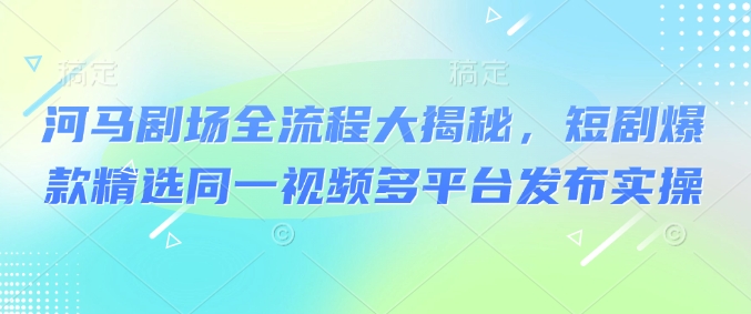 河马剧场全流程大揭秘，短剧爆款精选同一视频多平台发布实操-云泽轻创网