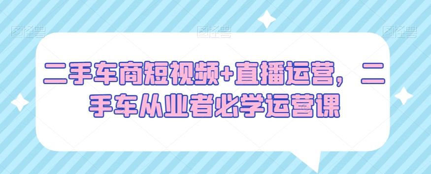 二手车商短视频+直播运营，二手车从业者必学运营课-云泽轻创网
