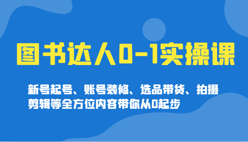图书达人0-1实操课，新号起号、账号装修、选品带货、拍摄剪辑等全方位内容带你从0起步-云泽轻创网