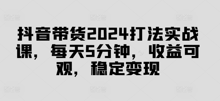 抖音带货2024打法实战课，每天5分钟，收益可观，稳定变现【揭秘】-云泽轻创网