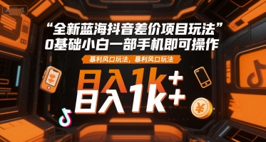 全新蓝海抖音差价项目玩法，0基础小白一部手机即可操作，暴利风口玩法，日入1k+【揭秘】-云泽轻创网