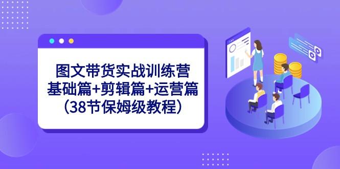 图文带货实战训练营：基础篇+剪辑篇+运营篇（38节保姆级教程）-云泽轻创网