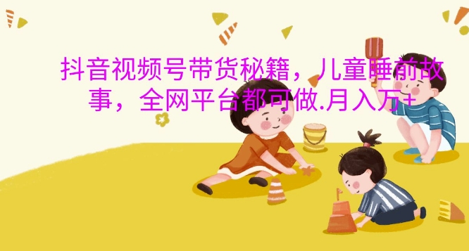 抖音视频号带货秘籍，儿童睡前故事，全网平台都可做，月入过W【揭秘】-云泽轻创网
