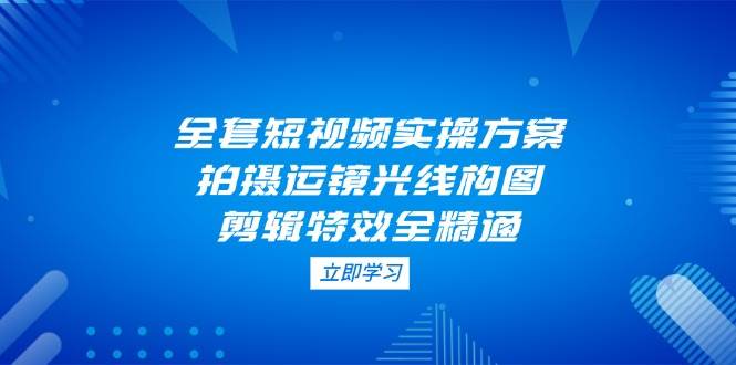 全套短视频实操方案，拍摄运镜光线构图，剪辑特效全精通-云泽轻创网