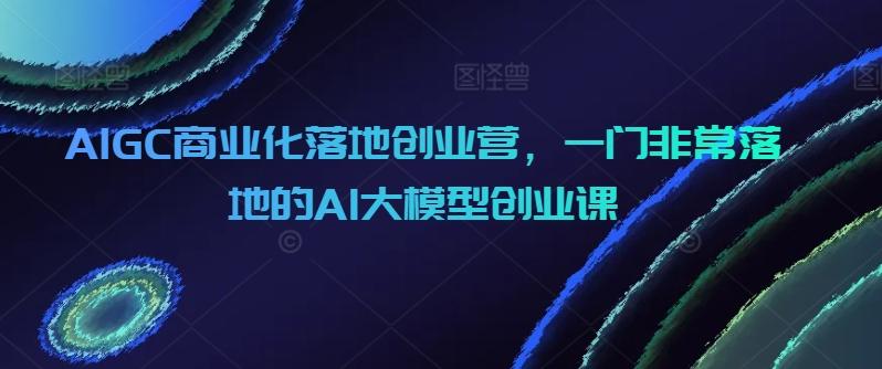 AIGC商业化落地创业营，一门非常落地的AI大模型创业课-云泽轻创网